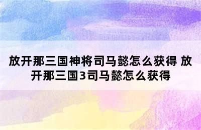 放开那三国神将司马懿怎么获得 放开那三国3司马懿怎么获得